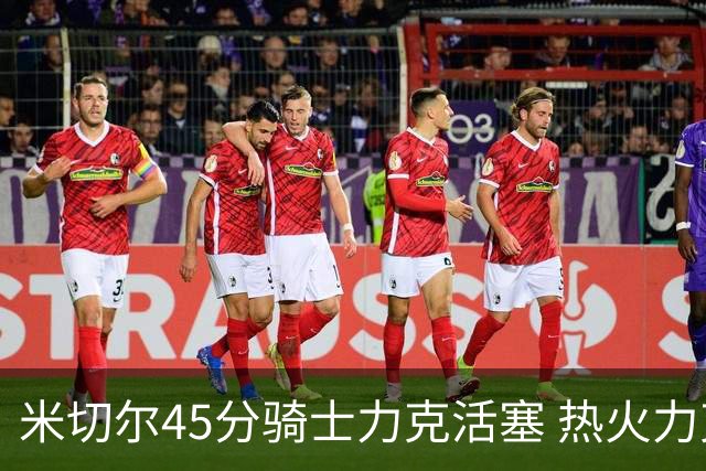 米切尔45分骑士力克活塞 热火力克国王止7连败